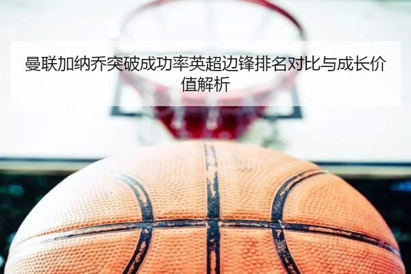 曼联加纳乔突破成功率英超边锋排名对比与成长价值解析