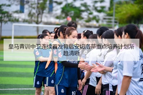 皇马青训中卫连续首发背后安切洛蒂重点培养计划渐趋清晰